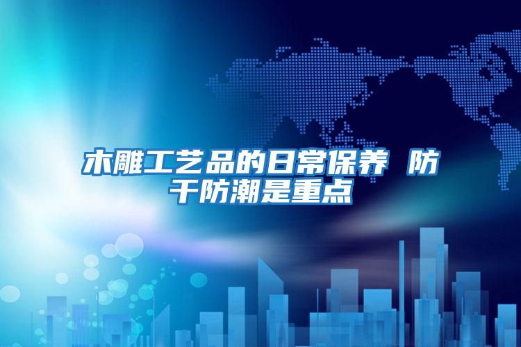 木雕工藝品的日常保養 防干防潮是重點
