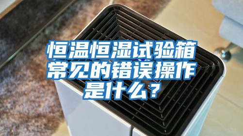 恒溫恒濕試驗箱常見的錯誤操作是什么?